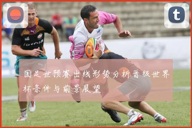 国足世预赛出线形势分析晋级世界杯条件与前景展望