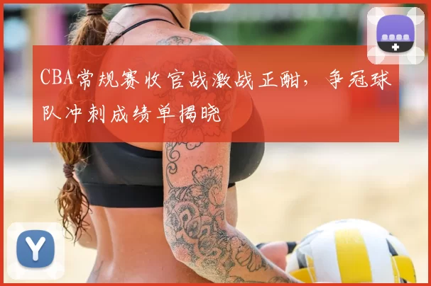 CBA常规赛收官战激战正酣，争冠球队冲刺成绩单揭晓