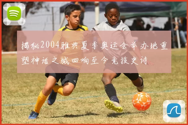 揭秘2004雅典夏季奥运会举办地重塑神话之城回响至今竞技史诗