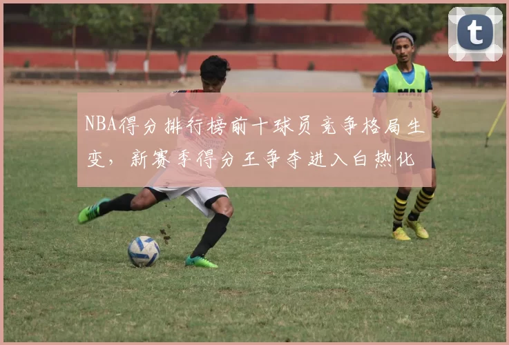 NBA得分排行榜前十球员竞争格局生变,新赛季得分王争夺进入白热化