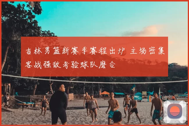 吉林男篮新赛季赛程出炉 主场密集客战强敌考验球队磨合