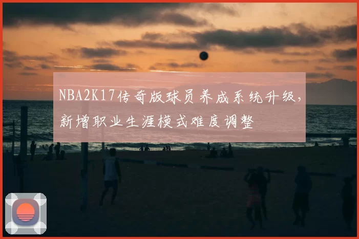 NBA2K17传奇版球员养成系统升级，新增职业生涯模式难度调整