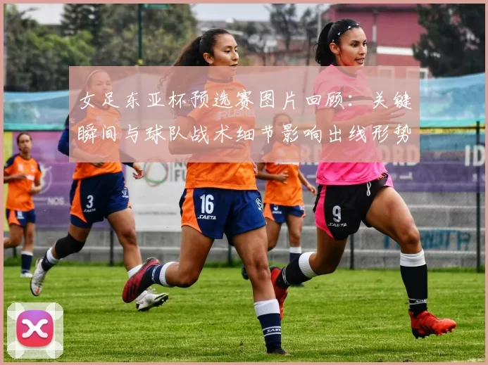 女足东亚杯预选赛图片回顾:关键瞬间与球队战术细节影响出线形势