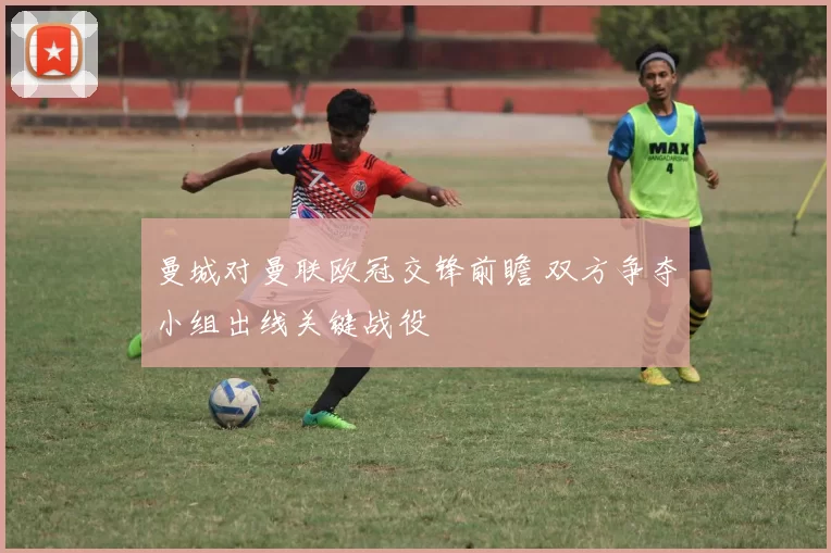 曼城对曼联欧冠交锋前瞻 双方争夺小组出线关键战役