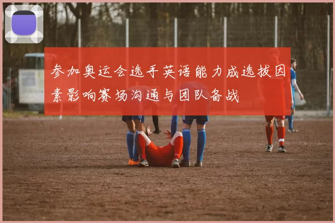 参加奥运会选手英语能力成选拔因素影响赛场沟通与团队备战