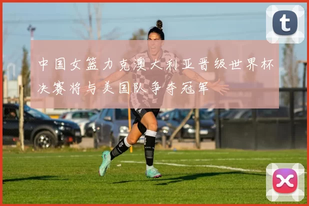 中国女篮力克澳大利亚晋级世界杯决赛将与美国队争夺冠军
