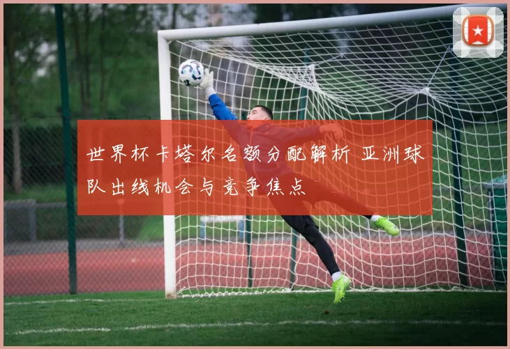 世界杯卡塔尔名额分配解析 亚洲球队出线机会与竞争焦点