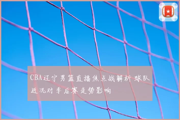 CBA辽宁男篮直播焦点战解析 球队近况对季后赛走势影响