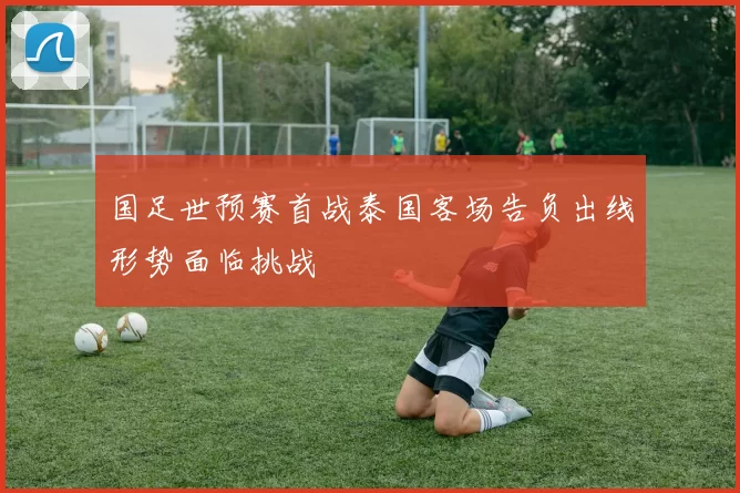 国足世预赛首战泰国客场告负出线形势面临挑战