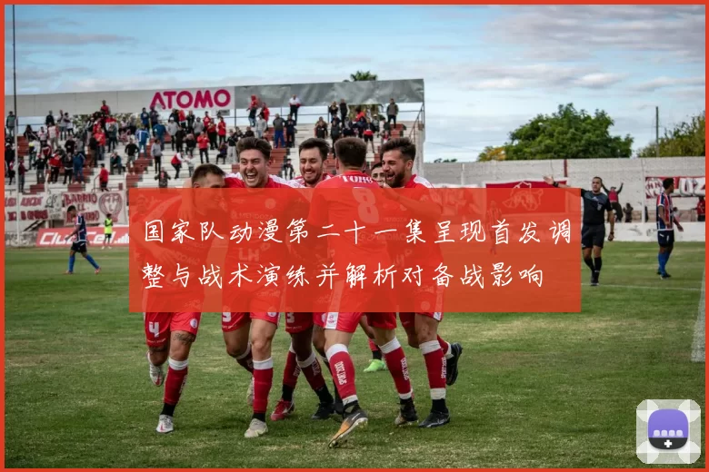 国家队动漫第二十一集呈现首发调整与战术演练并解析对备战影响