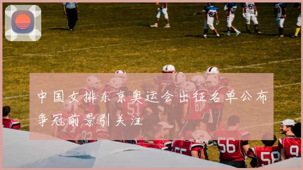 中国女排东京奥运会出征名单公布争冠前景引关注