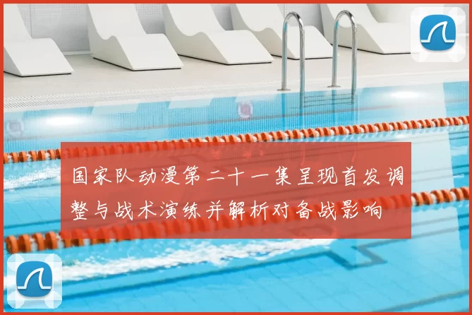 国家队动漫第二十一集呈现首发调整与战术演练并解析对备战影响