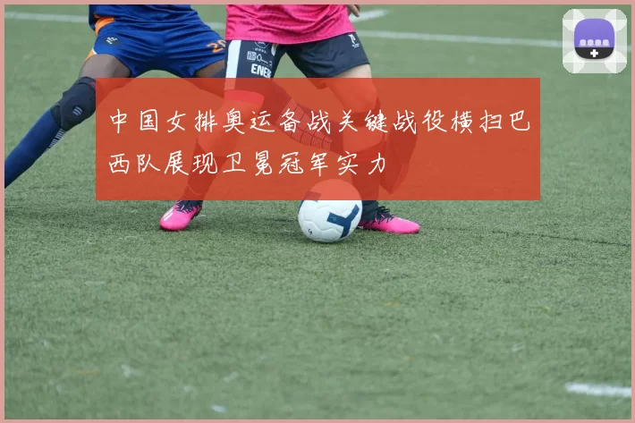 中国女排奥运备战关键战役横扫巴西队展现卫冕冠军实力