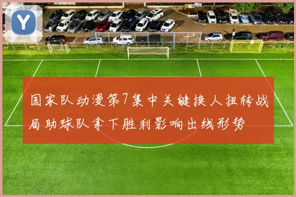 国家队动漫第7集中关键换人扭转战局助球队拿下胜利影响出线形势