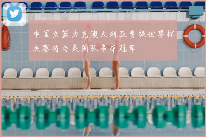 中国女篮力克澳大利亚晋级世界杯决赛将与美国队争夺冠军
