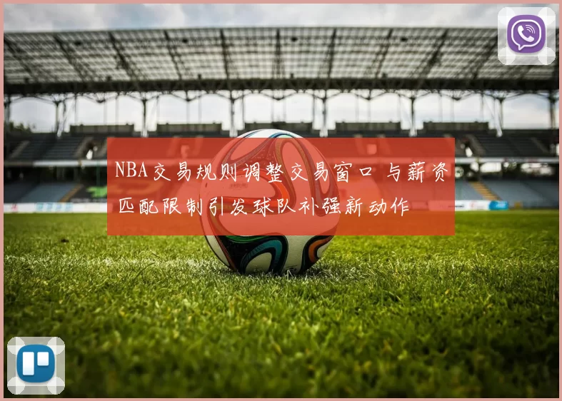 NBA交易规则调整交易窗口 与薪资匹配限制引发球队补强新动作