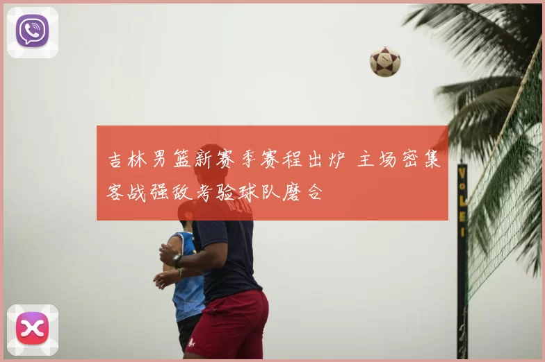 吉林男篮新赛季赛程出炉 主场密集客战强敌考验球队磨合