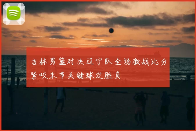 吉林男篮对决辽宁队全场激战比分紧咬末节关键球定胜负