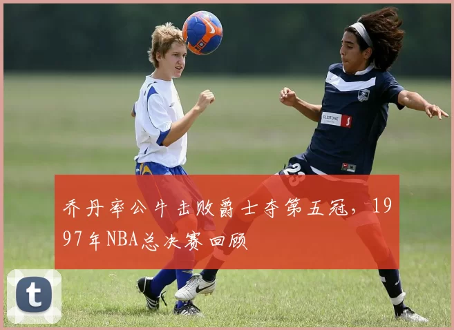 乔丹率公牛击败爵士夺第五冠，1997年NBA总决赛回顾