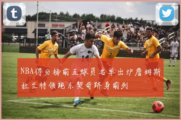 NBA得分榜前五球员名单出炉詹姆斯杜兰特领跑东契奇跻身前列