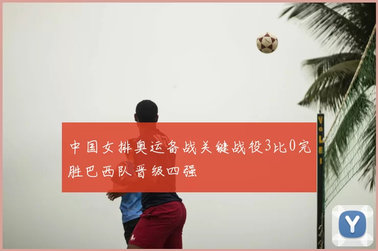 中国女排奥运备战关键战役3比0完胜巴西队晋级四强