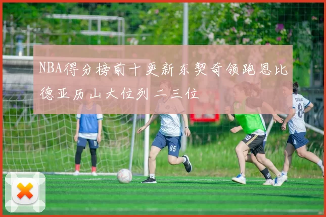 NBA得分榜前十更新东契奇领跑恩比德亚历山大位列二三位