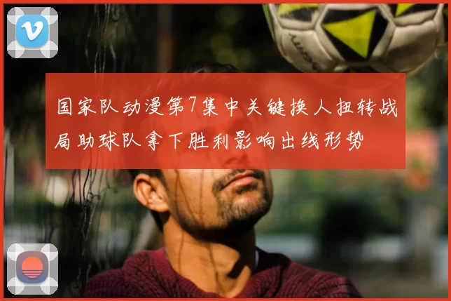 国家队动漫第7集中关键换人扭转战局助球队拿下胜利影响出线形势