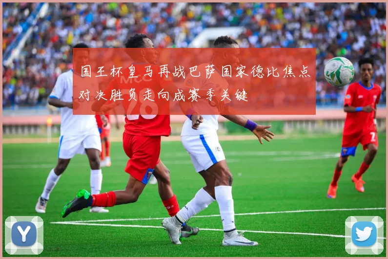 国王杯皇马再战巴萨国家德比焦点对决胜负走向成赛季关键