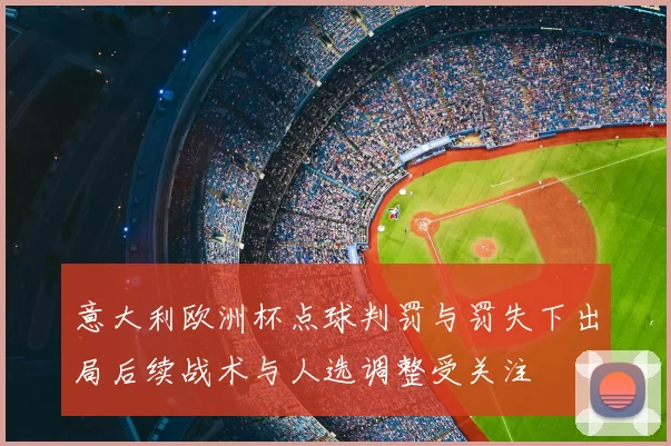 意大利欧洲杯点球判罚与罚失下出局后续战术与人选调整受关注