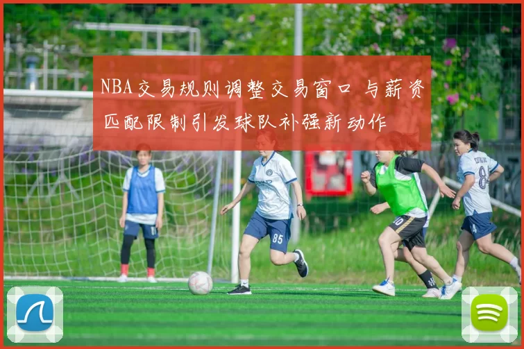 NBA交易规则调整交易窗口 与薪资匹配限制引发球队补强新动作