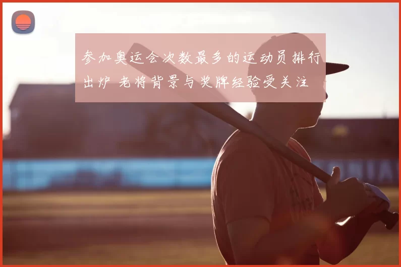 参加奥运会次数最多的运动员排行出炉 老将背景与奖牌经验受关注