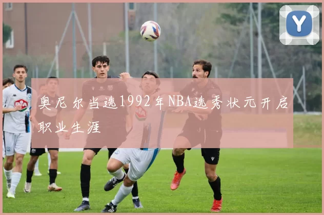 奥尼尔当选1992年NBA选秀状元开启职业生涯