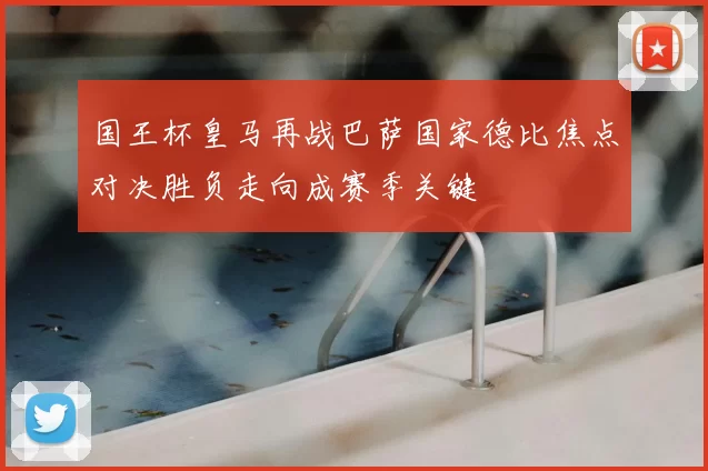 国王杯皇马再战巴萨国家德比焦点对决胜负走向成赛季关键