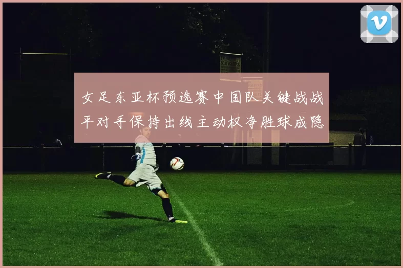 女足东亚杯预选赛中国队关键战战平对手保持出线主动权净胜球成隐忧