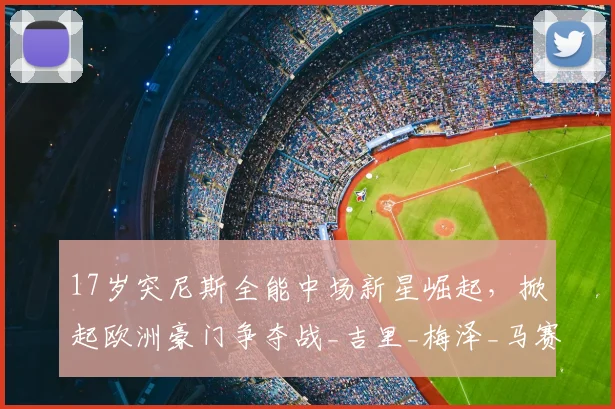 17岁突尼斯全能中场新星崛起，掀起欧洲豪门争夺战_吉里_梅泽_马赛