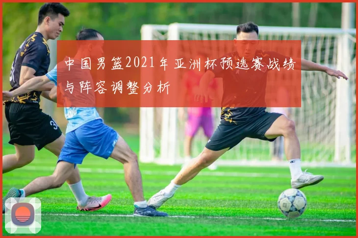 中国男篮2021年亚洲杯预选赛战绩与阵容调整分析