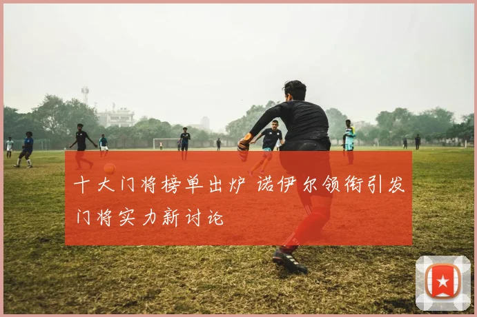 十大门将榜单出炉 诺伊尔领衔引发门将实力新讨论