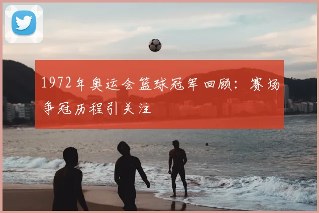 1972年奥运会篮球冠军回顾:赛场争冠历程引关注