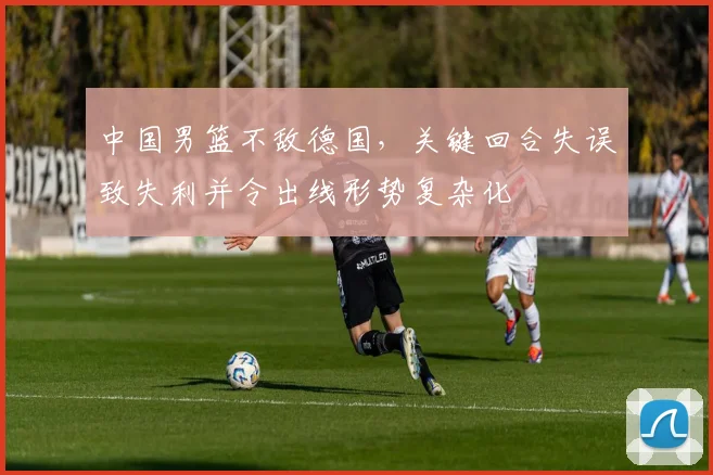 中国男篮不敌德国，关键回合失误致失利并令出线形势复杂化