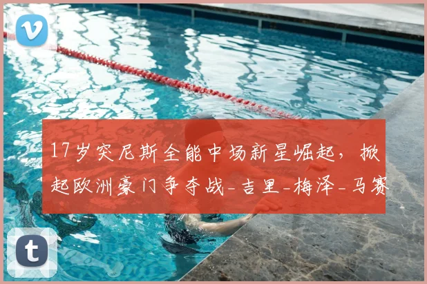17岁突尼斯全能中场新星崛起，掀起欧洲豪门争夺战_吉里_梅泽_马赛