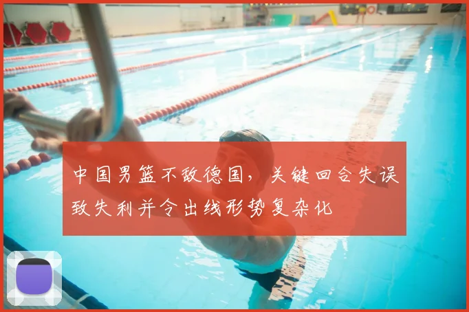 中国男篮不敌德国，关键回合失误致失利并令出线形势复杂化